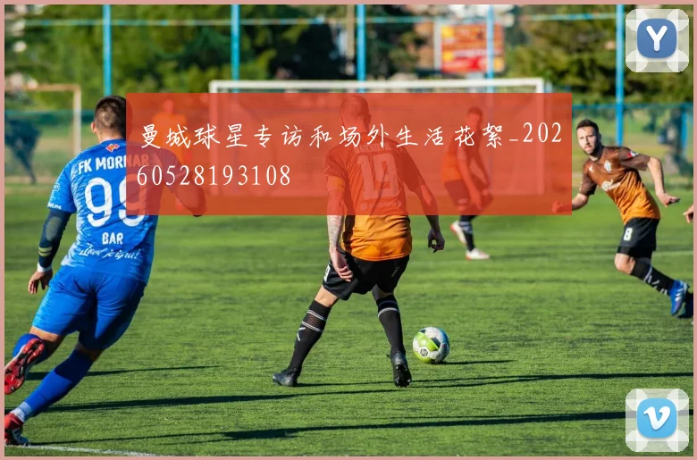 曼城球星专访和场外生活花絮_20260528193108