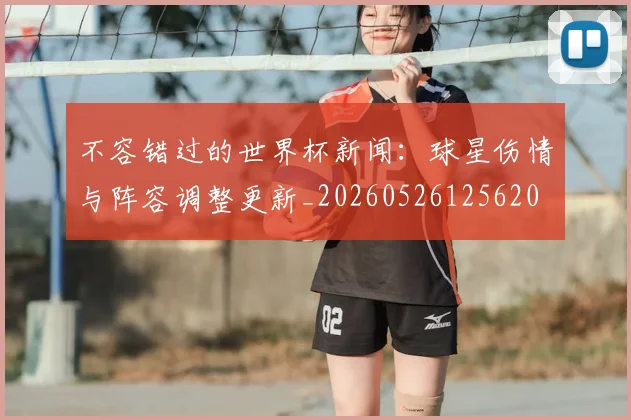 不容错过的世界杯新闻：球星伤情与阵容调整更新_20260526125620
