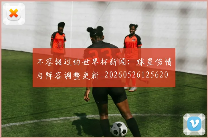 不容错过的世界杯新闻：球星伤情与阵容调整更新_20260526125620